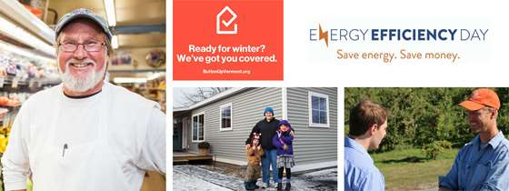 Energy Efficiency Day. Save Energy. Save Money. ready for winter? We've got you covered. ButtonUpVermont.org. Photo of a grocery store owner with a white beard, glasses, and a hat standing next to produce. Photo of a farmer in an orange hat smiling and talking to a young man in a blue shirt. Photo of a mom and a boy and a girl in winter clothes outside their house.
